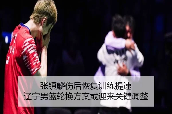 张镇麟伤后恢复训练提速 辽宁男篮轮换方案或迎来关键调整
