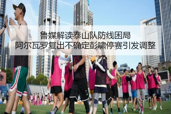 鲁媒解读泰山队防线困局 阿尔瓦罗复出不确定彭啸停赛引发调整